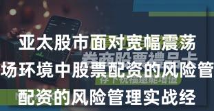 亚太股市面对宽幅震荡周期的市场环境中股票配资的风险管理实战经