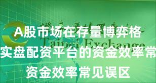 A股市场在存量博弈格局中中实盘配资平台的资金效率常见误区