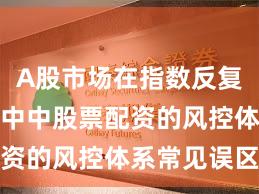 A股市场在指数反复拉锯阶段中中股票配资的风控体系常见误区